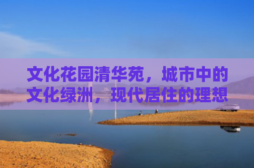 文化花园清华苑，城市中的文化绿洲，现代居住的理想选择