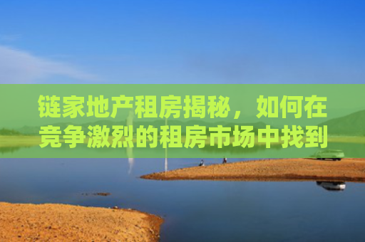 链家地产租房揭秘，如何在竞争激烈的租房市场中找到理想的家