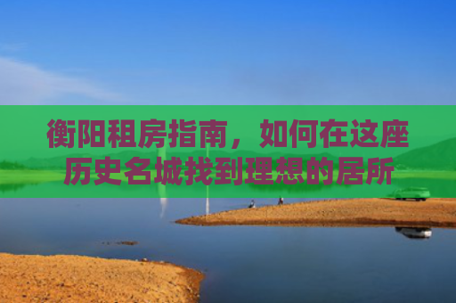 衡阳租房指南，如何在这座历史名城找到理想的居所