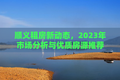 顺义租房新动态，2023年市场分析与优质房源推荐