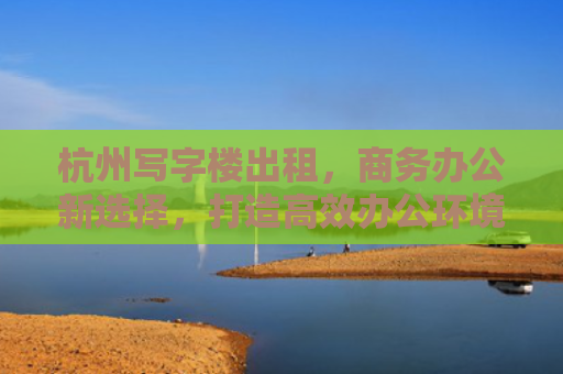 杭州写字楼出租，商务办公新选择，打造高效办公环境