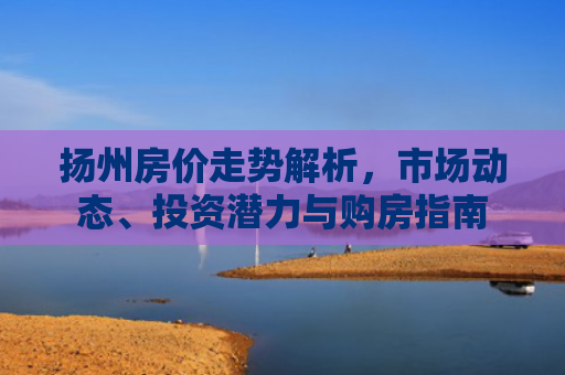 扬州房价走势解析，市场动态、投资潜力与购房指南