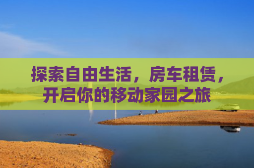探索自由生活，房车租赁，开启你的移动家园之旅