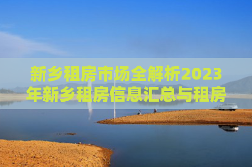 新乡租房市场全解析2023年新乡租房信息汇总与租房攻略
