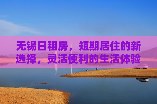 无锡日租房，短期居住的新选择，灵活便利的生活体验